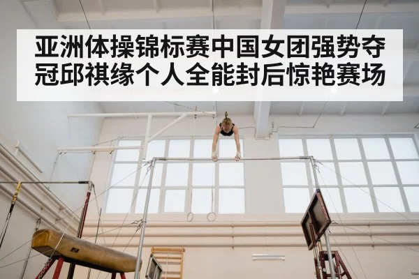 亚洲体操锦标赛中国女团强势夺冠邱祺缘个人全能封后惊艳赛场
